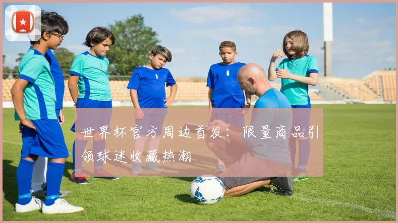 世界杯官方周边首发:限量商品引领球迷收藏热潮