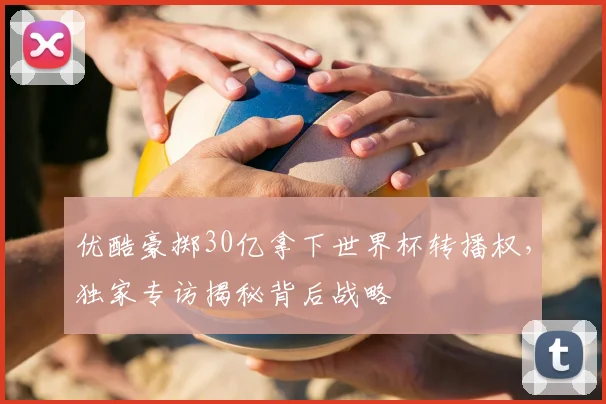 优酷豪掷30亿拿下世界杯转播权，独家专访揭秘背后战略