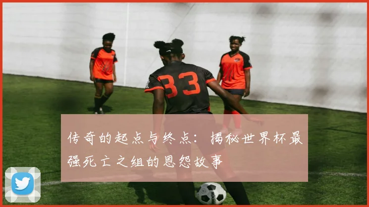 传奇的起点与终点：揭秘世界杯最强死亡之组的恩怨故事