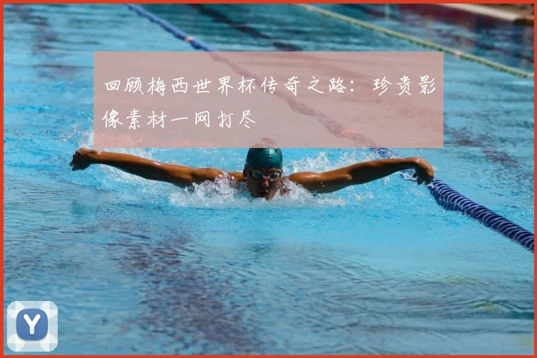 回顾梅西世界杯传奇之路：珍贵影像素材一网打尽
