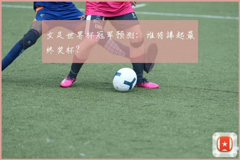 女足世界杯冠军预测:谁将捧起最终奖杯?