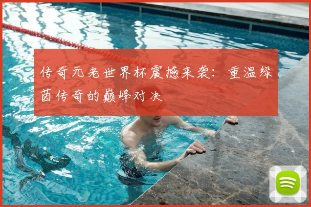传奇元老世界杯震撼来袭：重温绿茵传奇的巅峰对决