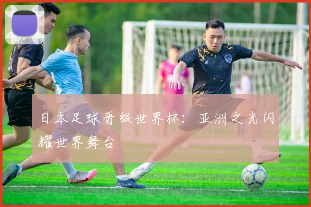 日本足球晋级世界杯：亚洲之光闪耀世界舞台